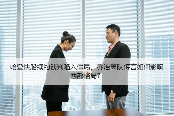 哈登快船续约谈判陷入僵局，乔治离队传言如何影响西部格局？