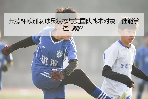 莱德杯欧洲队球员状态与美国队战术对决：谁能掌控局势？
