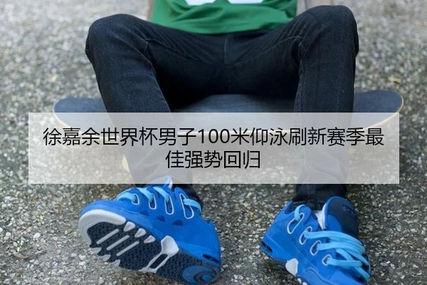 徐嘉余世界杯男子100米仰泳刷新赛季最佳强势回归