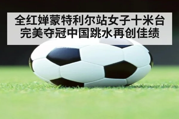 全红婵蒙特利尔站女子十米台完美夺冠中国跳水再创佳绩
