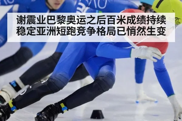 谢震业巴黎奥运之后百米成绩持续稳定亚洲短跑竞争格局已悄然生变