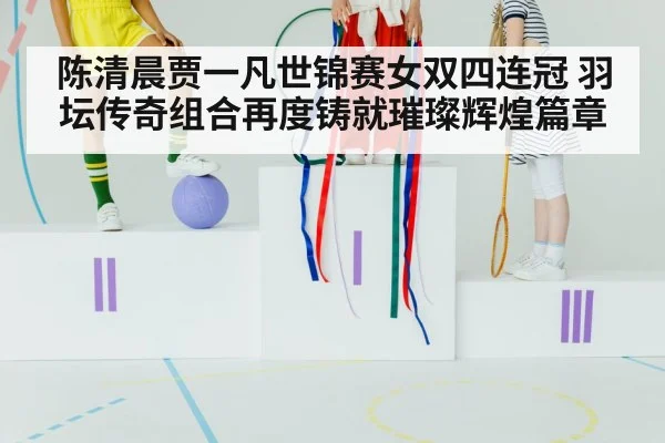 陈清晨贾一凡世锦赛女双四连冠 羽坛传奇组合再度铸就璀璨辉煌篇章