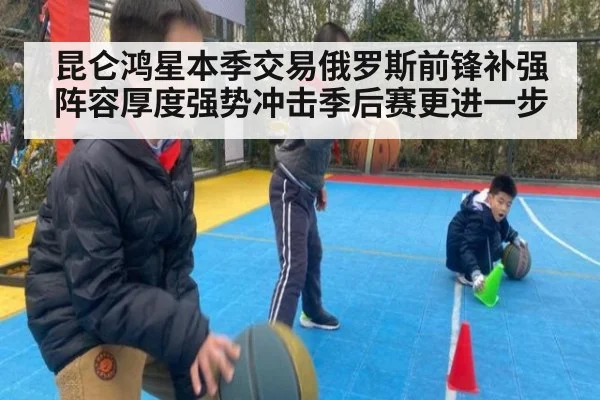 昆仑鸿星本季交易俄罗斯前锋补强阵容厚度强势冲击季后赛更进一步